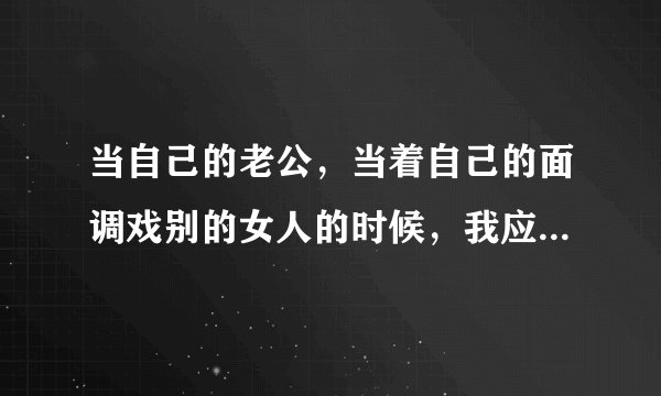 当自己的老公,当着自己的面调戏别的女人的时候,我应该怎么办?