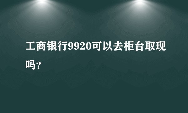 工商银行9920可以去柜台取现吗?