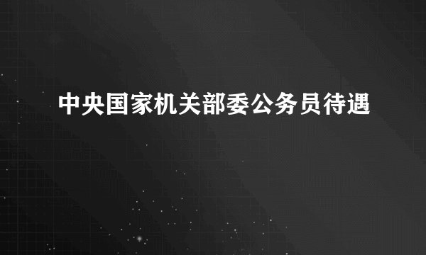 中央国家机关部委公务员待遇