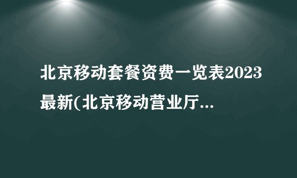 北京移动套餐资费一览表2023最新(北京移动营业厅网点查询)