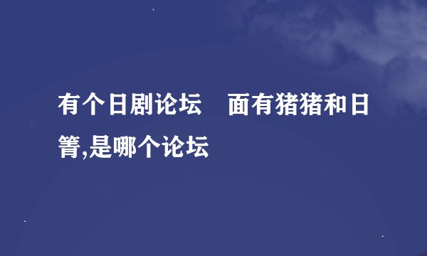 有个日剧论坛裏面有猪猪和日箐,是哪个论坛