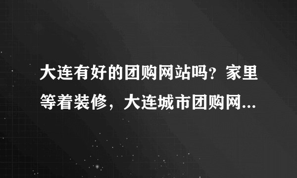 大连有好的团购网站吗？家里等着装修，大连城市团购网怎么样？听朋友介绍的，是最便宜的吗？