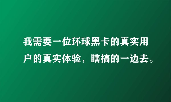 我需要一位环球黑卡的真实用户的真实体验,瞎搞的一边去。