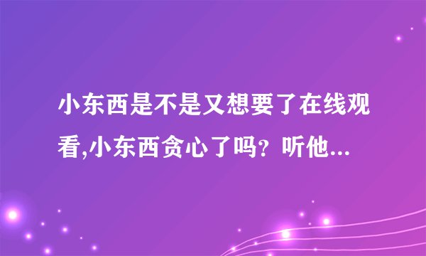 小东西是不是又想要了在线观看,小东西贪心了吗？听他嘀咕一下就知道了！