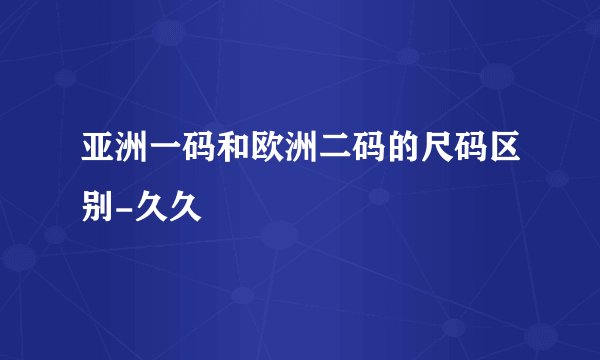 亚洲一码和欧洲二码的尺码区别-久久