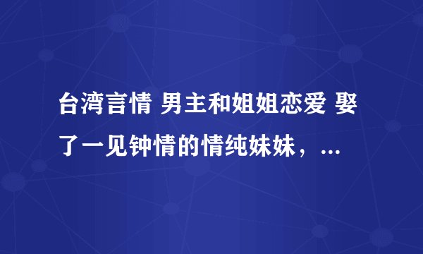 台湾言情 男主和姐姐恋爱 娶了一见钟情的情纯妹妹，婚后才知喜欢的其实是姐姐。姐姐是演员，后和妹离
