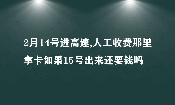2月14号进高速,人工收费那里拿卡如果15号出来还要钱吗