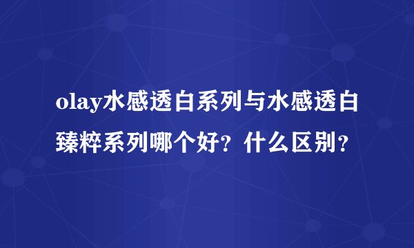 olay水感透白系列与水感透白臻粹系列哪个好？什么区别？