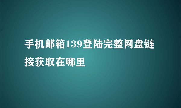 手机邮箱139登陆完整网盘链接获取在哪里