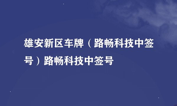 雄安新区车牌（路畅科技中签号）路畅科技中签号