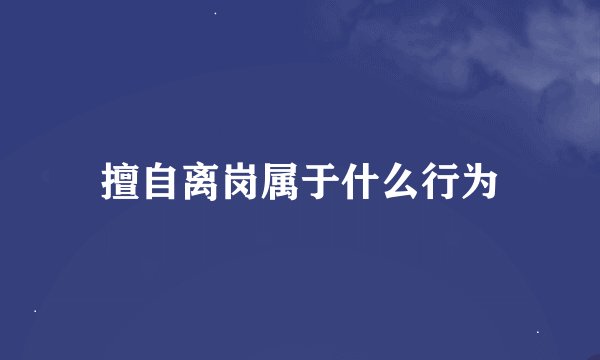 擅自离岗属于什么行为