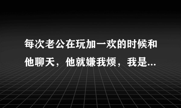 每次老公在玩加一欢的时候和他聊天，他就嫌我烦，我是真的很烦吗？