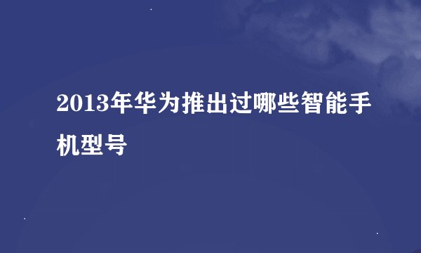 2013年华为推出过哪些智能手机型号