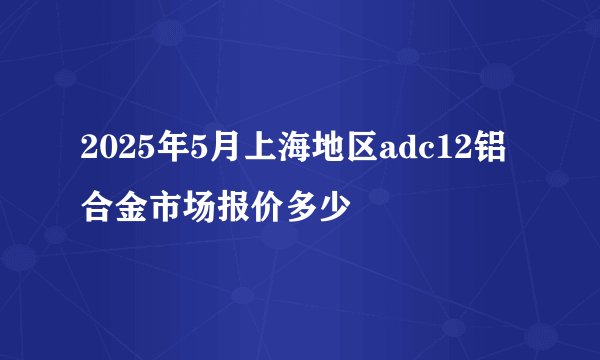 2025年5月上海地区adc12铝合金市场报价多少