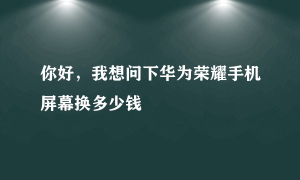 你好，我想问下华为荣耀手机屏幕换多少钱