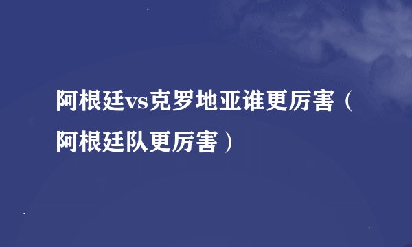 阿根廷vs克罗地亚谁更厉害（阿根廷队更厉害）