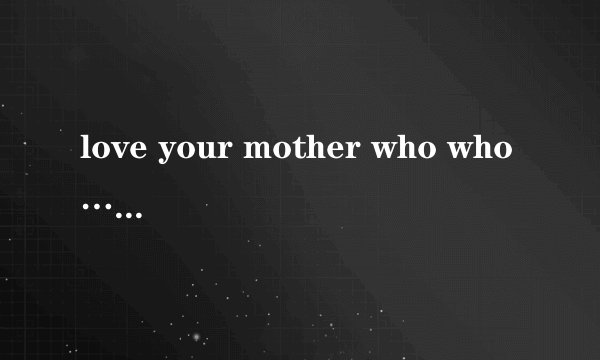 love your mother who who…...这句话什么意思？拜托各位了 3Q