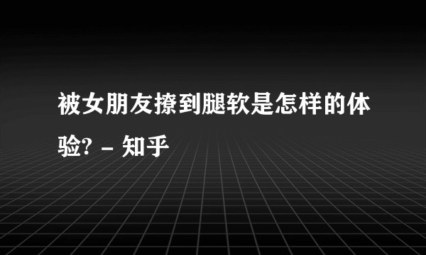 被女朋友撩到腿软是怎样的体验? - 知乎