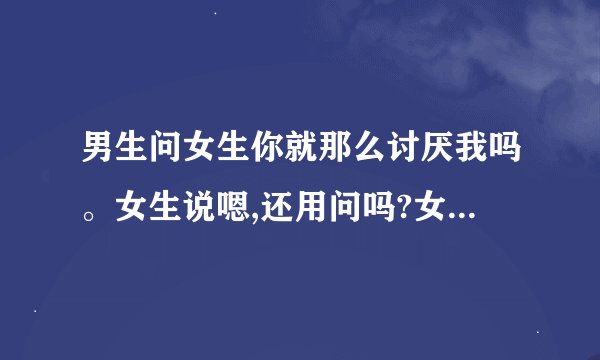 男生问女生你就那么讨厌我吗。女生说嗯,还用问吗?女生喜欢男生吗?还是讨厌?