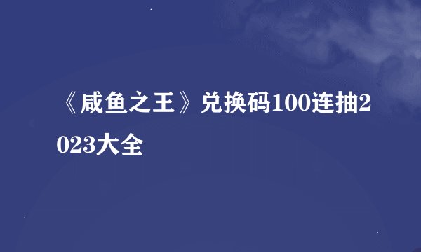 《咸鱼之王》兑换码100连抽2023大全