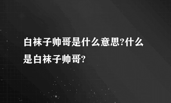 白袜子帅哥是什么意思?什么是白袜子帅哥?