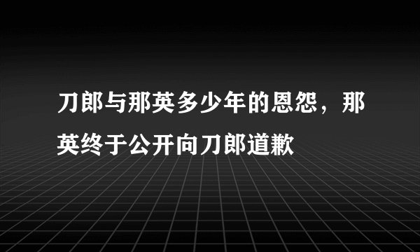 刀郎与那英多少年的恩怨，那英终于公开向刀郎道歉
