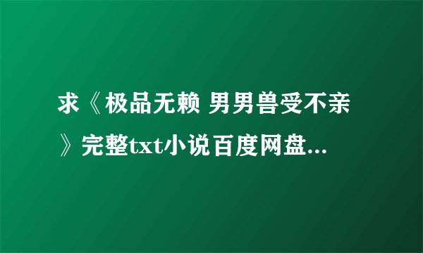 求《极品无赖 男男兽受不亲》完整txt小说百度网盘下载链接