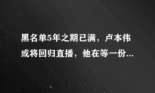 黑名单5年之期已满，卢本伟或将回归直播，他在等一份“大合同”