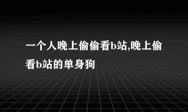 一个人晚上偷偷看b站,晚上偷看b站的单身狗