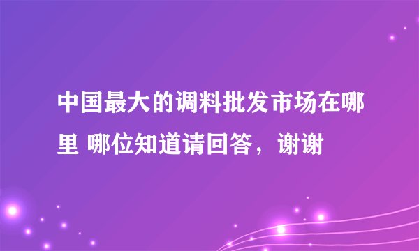 中国最大的调料批发市场在哪里 哪位知道请回答，谢谢
