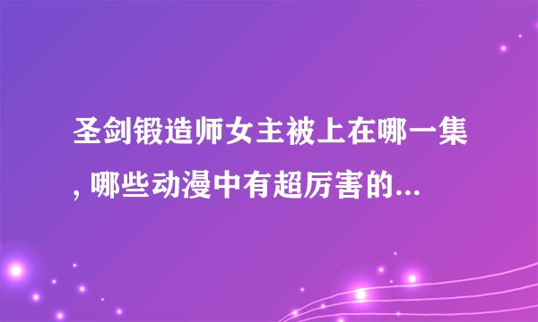 圣剑锻造师女主被上在哪一集, 哪些动漫中有超厉害的妹中剑?