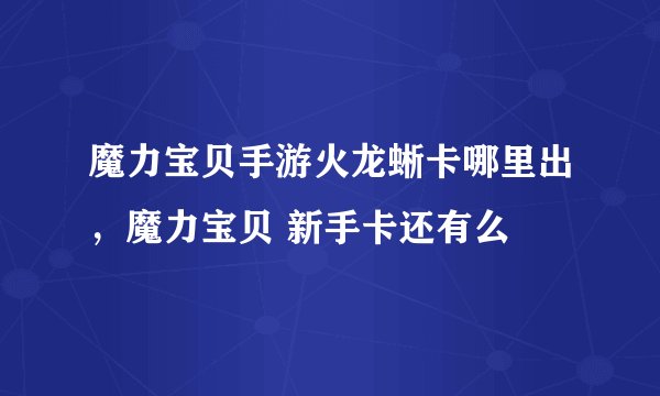 魔力宝贝手游火龙蜥卡哪里出，魔力宝贝 新手卡还有么