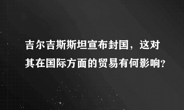 吉尔吉斯斯坦宣布封国，这对其在国际方面的贸易有何影响？
