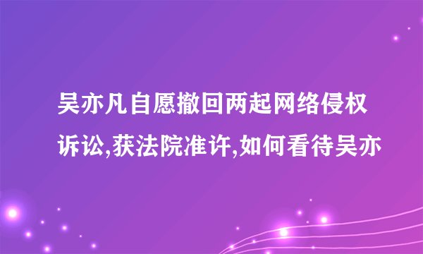 吴亦凡自愿撤回两起网络侵权诉讼,获法院准许,如何看待吴亦