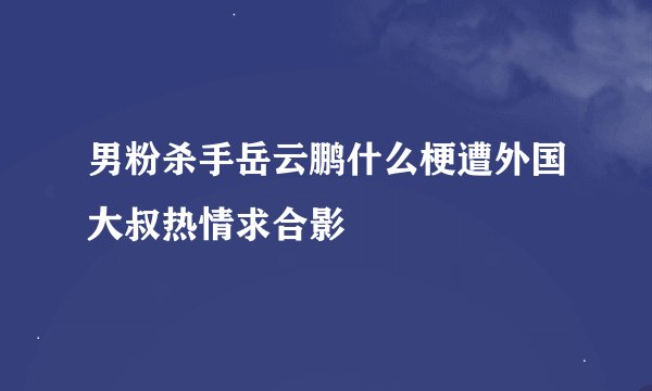 男粉杀手岳云鹏什么梗遭外国大叔热情求合影