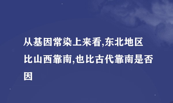 从基因常染上来看,东北地区比山西靠南,也比古代靠南是否因