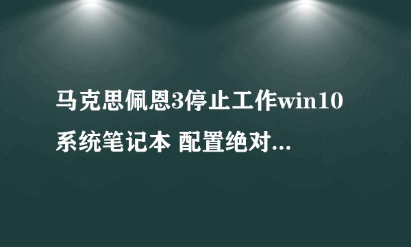 马克思佩恩3停止工作win10系统笔记本 配置绝对够但刚打开就会出现停止工作 怎么回事