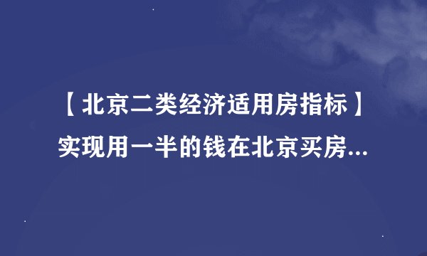【北京二类经济适用房指标】实现用一半的钱在北京买房，有指标在京购房房价不超过两万每平