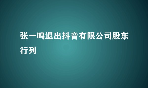 张一鸣退出抖音有限公司股东行列