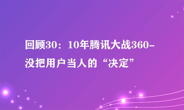回顾30：10年腾讯大战360-没把用户当人的“决定”