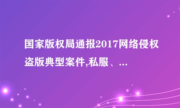 国家版权局通报2017网络侵权盗版典型案件,私服、外挂均上榜