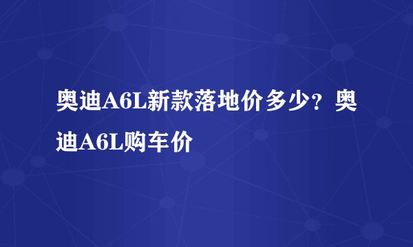 奥迪A6L新款落地价多少？奥迪A6L购车价