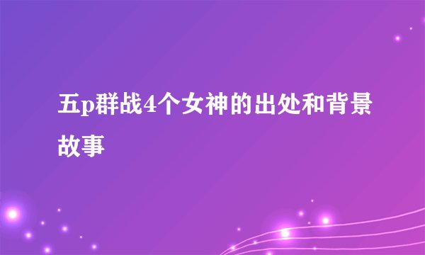 五p群战4个女神的出处和背景故事
