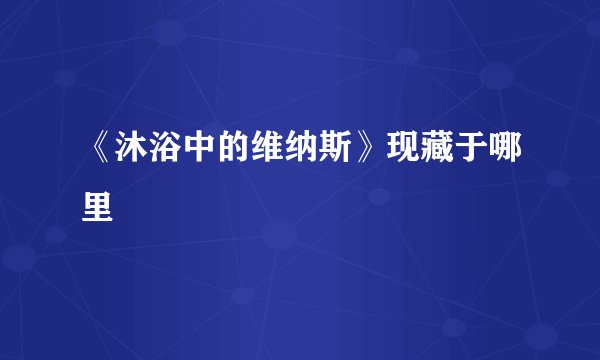《沐浴中的维纳斯》现藏于哪里