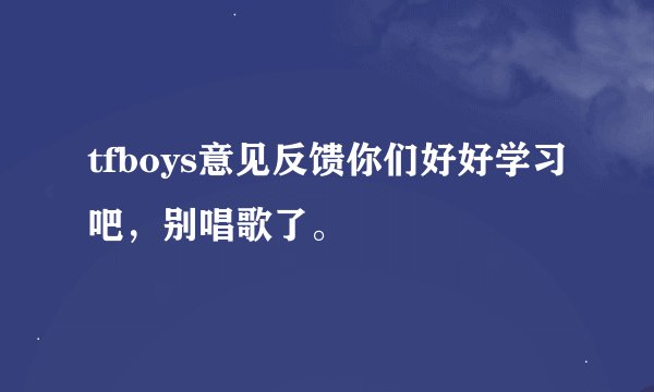 tfboys意见反馈你们好好学习吧，别唱歌了。