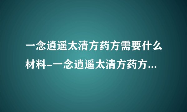 一念逍遥太清方药方需要什么材料-一念逍遥太清方药方配比公式表