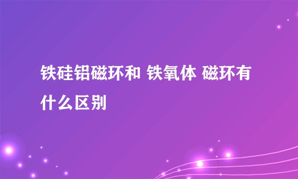 铁硅铝磁环和 铁氧体 磁环有什么区别
