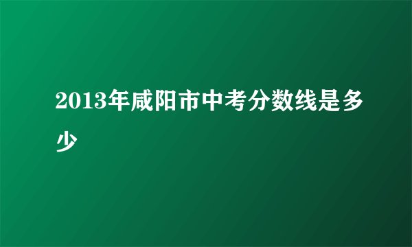 2013年咸阳市中考分数线是多少