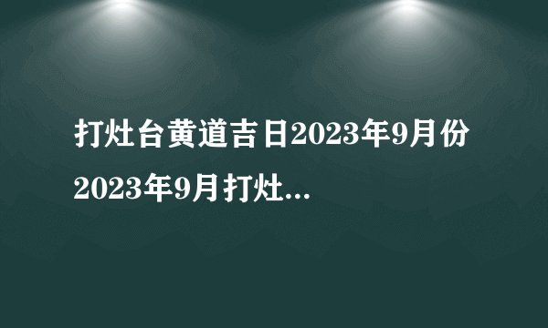 打灶台黄道吉日2023年9月份 2023年9月打灶台最佳好日子查询