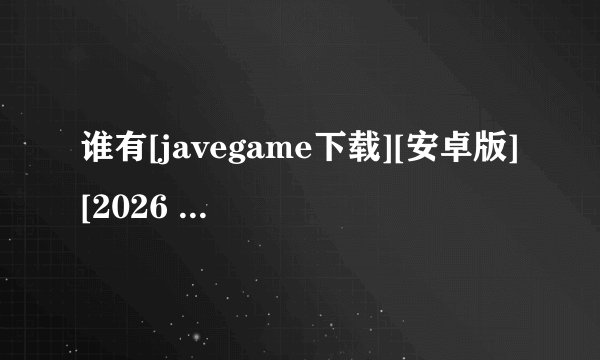 谁有[javegame下载][安卓版][2026 最新版][实用完整网盘链接获取